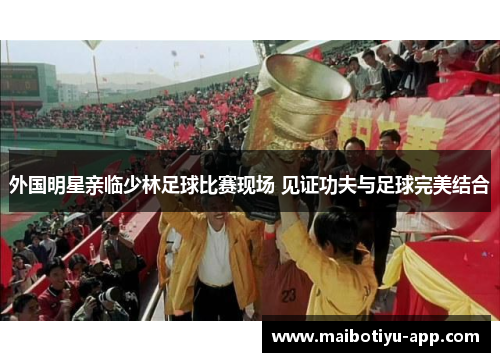 外国明星亲临少林足球比赛现场 见证功夫与足球完美结合