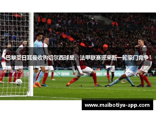巴黎圣日耳曼收购切尔西球星，法甲联赛迎来新一轮豪门竞争！