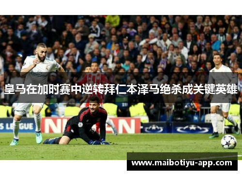 皇马在加时赛中逆转拜仁本泽马绝杀成关键英雄